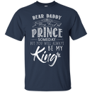 Dear Daddy I May Find A Prince Someday But You Will Always Be My Kings T Shirts